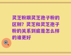 灵芝粉跟灵芝孢子粉的区别？灵芝和灵芝孢子粉的关系到底是怎么样的谁更好