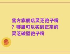 官方旗舰店灵芝孢子粉？哪里可以买到正宗的灵芝破壁孢子粉