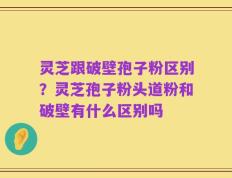 灵芝跟破壁孢子粉区别？灵芝孢子粉头道粉和破壁有什么区别吗