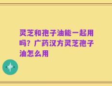 灵芝和孢子油能一起用吗？广药汉方灵芝孢子油怎么用