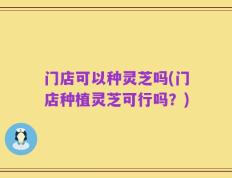 门店可以种灵芝吗(门店种植灵芝可行吗？)