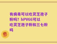 有病毒可以吃灵芝孢子粉吗？hPV66可以吃灵芝孢子粉和三七粉吗