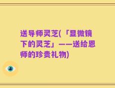送导师灵芝(「显微镜下的灵芝」——送给恩师的珍贵礼物)