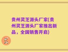 贵州灵芝源头厂家(贵州灵芝源头厂家推出新品，全国销售开启)