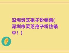 深圳灵芝孢子粉销售(深圳市灵芝孢子粉热销中！)
