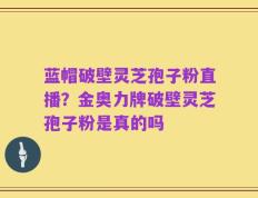 蓝帽破壁灵芝孢子粉直播？金奥力牌破壁灵芝孢子粉是真的吗