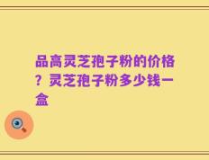 品高灵芝孢子粉的价格？灵芝孢子粉多少钱一盒