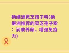 杨继洲灵芝孢子粉(杨继洲推荐的灵芝孢子粉：润肤养颜，增强免疫力)