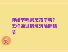 肺结节喝灵芝孢子粉？怎样通过锻炼消除肺结节