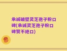 承诚破壁灵芝孢子粉口碑(承诚灵芝孢子粉口碑赞不绝口)