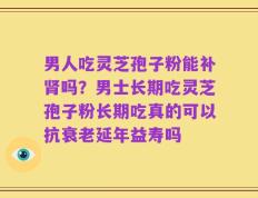 男人吃灵芝孢子粉能补肾吗？男士长期吃灵芝孢子粉长期吃真的可以抗衰老延年益寿吗