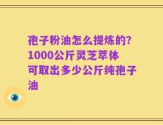 孢子粉油怎么提炼的？1000公斤灵芝萃体可取出多少公斤纯孢子油