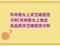 苏州雷允上灵芝破壁孢子粉(苏州雷允上推出高品质灵芝破壁孢子粉)