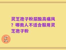 灵芝孢子粉尿酸高痛风？哪类人不适合服用灵芝孢子粉