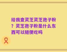 给我查灵芝灵芝孢子粉？灵芝孢子粉是什么东西可以随便吃吗