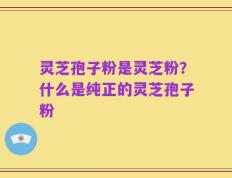 灵芝孢子粉是灵芝粉？什么是纯正的灵芝孢子粉