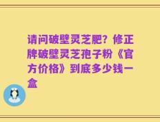 请问破壁灵芝肥？修正牌破壁灵芝孢子粉《官方价格》到底多少钱一盒