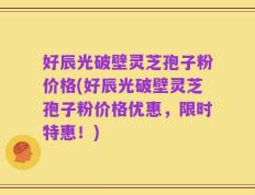 好辰光破壁灵芝孢子粉价格(好辰光破壁灵芝孢子粉价格优惠，限时特惠！)
