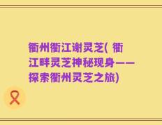衢州衢江谢灵芝( 衢江畔灵芝神秘现身——探索衢州灵芝之旅)