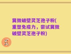 冀微破壁灵芝孢子粉(重塑免疫力，尝试冀微破壁灵芝孢子粉)