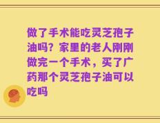 做了手术能吃灵芝孢子油吗？家里的老人刚刚做完一个手术，买了广药那个灵芝孢子油可以吃吗