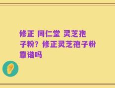 修正 同仁堂 灵芝孢子粉？修正灵芝孢子粉靠谱吗