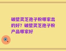 破壁灵芝孢子粉哪家出的好？破壁灵芝孢子粉产品哪家好