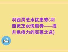 羽西灵芝水优惠券(羽西灵芝水优惠券——提升免疫力的实惠之选)