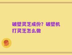 破壁灵芝成份？破壁机打灵芝怎么做