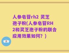 人参皂苷rh2 灵芝孢子粉(人参皂苷RH2和灵芝孢子粉的联合应用效果如何？)