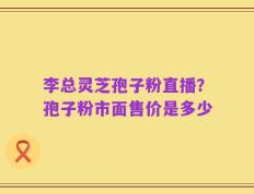 李总灵芝孢子粉直播？孢子粉市面售价是多少