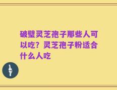 破璧灵芝孢子那些人可以吃？灵芝孢子粉适合什么人吃