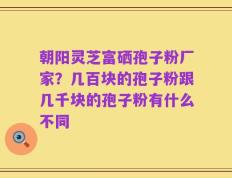 朝阳灵芝富硒孢子粉厂家？几百块的孢子粉跟几千块的孢子粉有什么不同