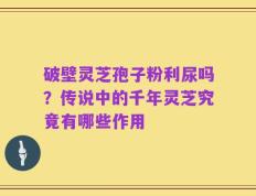破壁灵芝孢子粉利尿吗？传说中的千年灵芝究竟有哪些作用