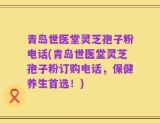 青岛世医堂灵芝孢子粉电话(青岛世医堂灵芝孢子粉订购电话，保健养生首选！)