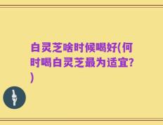 白灵芝啥时候喝好(何时喝白灵芝最为适宜？)