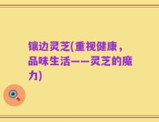 镶边灵芝(重视健康，品味生活——灵芝的魔力)