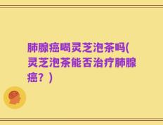 肺腺癌喝灵芝泡茶吗(灵芝泡茶能否治疗肺腺癌？)