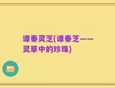 谭秦灵芝(谭秦芝——灵草中的珍珠)