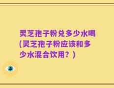 灵芝孢子粉兑多少水喝(灵芝孢子粉应该和多少水混合饮用？)