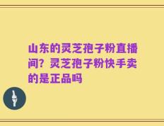 山东的灵芝孢子粉直播间？灵芝孢子粉快手卖的是正品吗