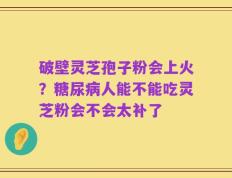 破壁灵芝孢子粉会上火？糖尿病人能不能吃灵芝粉会不会太补了