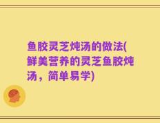 鱼胶灵芝炖汤的做法(鲜美营养的灵芝鱼胶炖汤，简单易学)