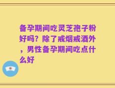 备孕期间吃灵芝孢子粉好吗？除了戒烟戒酒外，男性备孕期间吃点什么好