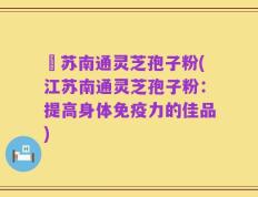 冮苏南通灵芝孢子粉(江苏南通灵芝孢子粉：提高身体免疫力的佳品)
