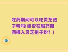 吃药期间可以吃灵芝孢子粉吗(能否在服药期间摄入灵芝孢子粉？)
