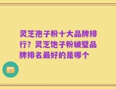 灵芝孢子粉十大品牌排行？灵芝饱子粉破璧品牌排名最好的是哪个