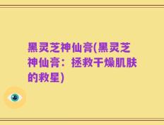 黑灵芝神仙膏(黑灵芝神仙膏：拯救干燥肌肤的救星)