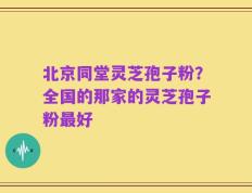 北京同堂灵芝孢子粉？全国的那家的灵芝孢子粉最好