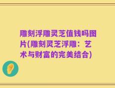 雕刻浮雕灵芝值钱吗图片(雕刻灵芝浮雕：艺术与财富的完美结合)